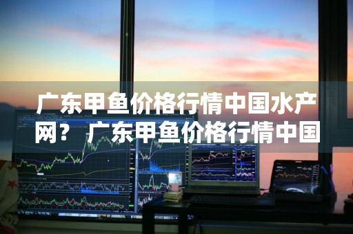 广东甲鱼价格行情中国水产网？ 广东甲鱼价格行情中国水产网