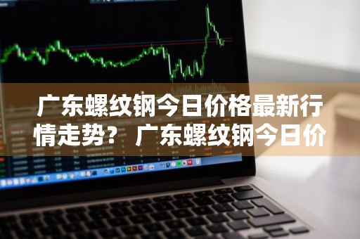 广东螺纹钢今日价格最新行情走势？ 广东螺纹钢今日价格最新行情走势图