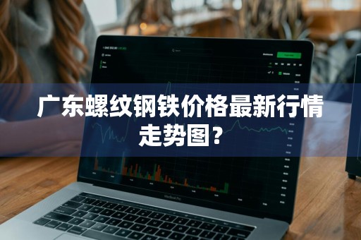广东螺纹钢铁价格最新行情走势图？