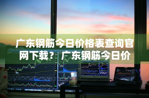 广东钢筋今日价格表查询官网下载？ 广东钢筋今日价格表查询官网下载安装