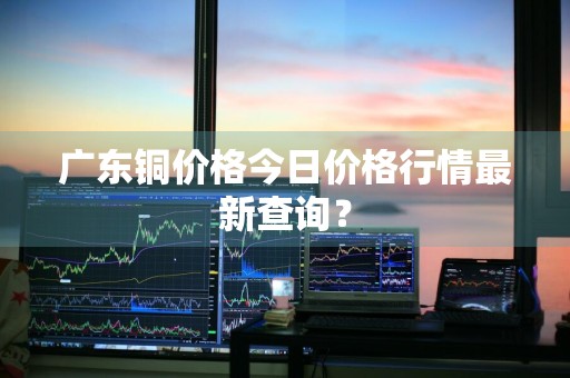 广东铜价格今日价格行情最新查询？