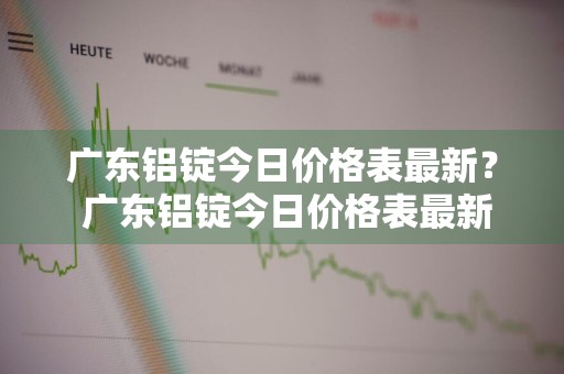 广东铝锭今日价格表最新？ 广东铝锭今日价格表最新行情