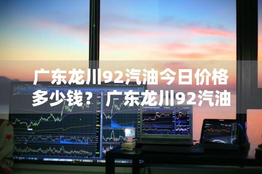 广东龙川92汽油今日价格多少钱？ 广东龙川92汽油今日价格多少钱一升