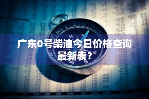 广东0号柴油今日价格查询最新表？