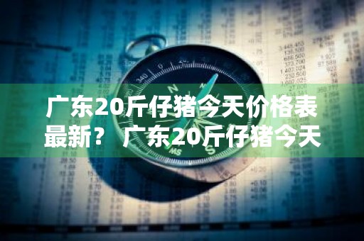 广东20斤仔猪今天价格表最新？ 广东20斤仔猪今天价格表最新图片