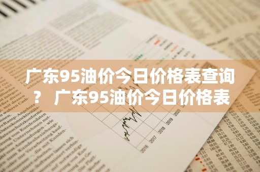 广东95油价今日价格表查询？ 广东95油价今日价格表查询最新