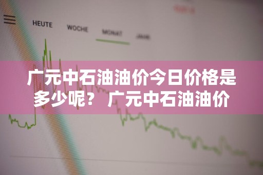 广元中石油油价今日价格是多少呢？ 广元中石油油价今日价格是多少呢视频