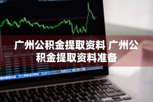 广州公积金提取资料 广州公积金提取资料准备