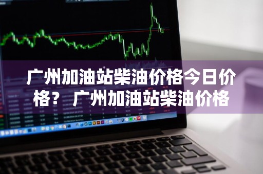 广州加油站柴油价格今日价格？ 广州加油站柴油价格今日价格表