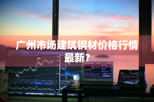 广州市场建筑钢材价格行情最新？