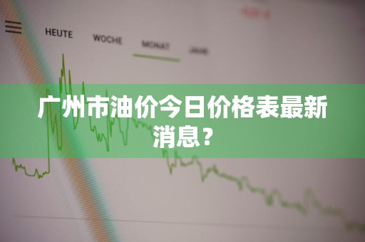 广州市油价今日价格表最新消息？