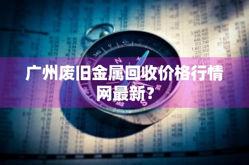广州废旧金属回收价格行情网最新？