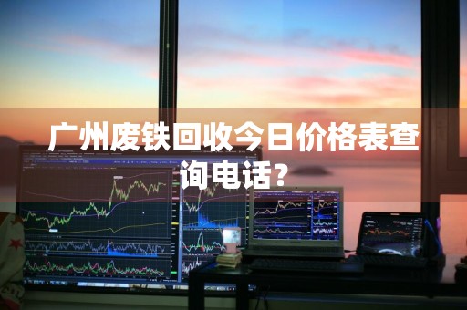 广州废铁回收今日价格表查询电话？