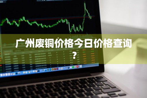 广州废铜价格今日价格查询？