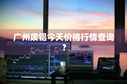 广州废铝今天价格行情查询?