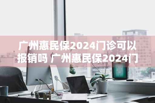广州惠民保2024门诊可以报销吗 广州惠民保2024门诊可以报销吗多少钱
