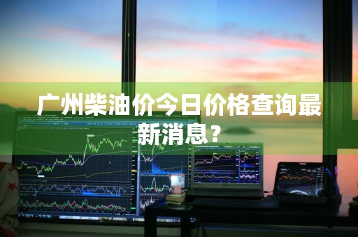 广州柴油价今日价格查询最新消息？