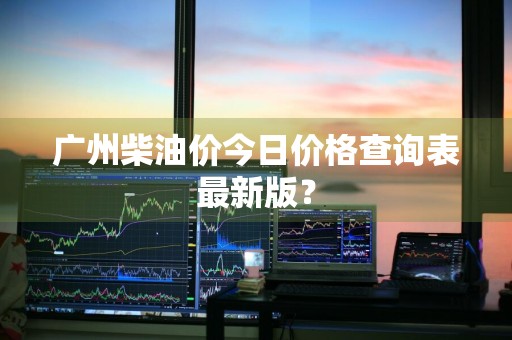 广州柴油价今日价格查询表最新版？