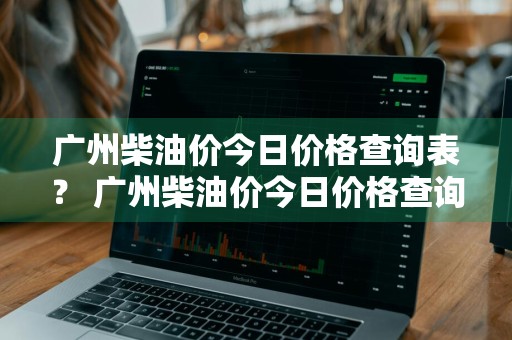 广州柴油价今日价格查询表？ 广州柴油价今日价格查询表最新