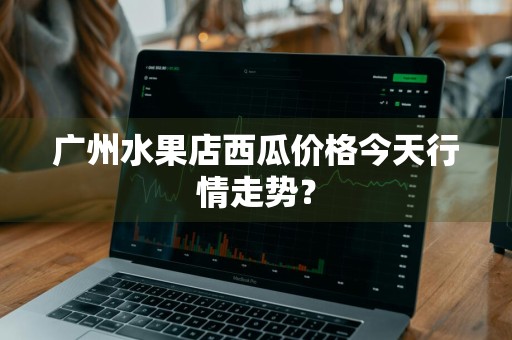 广州水果店西瓜价格今天行情走势？