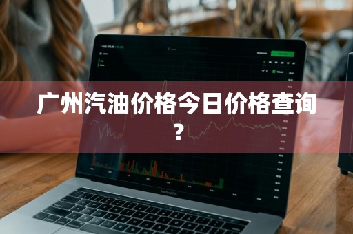 广州汽油价格今日价格查询？