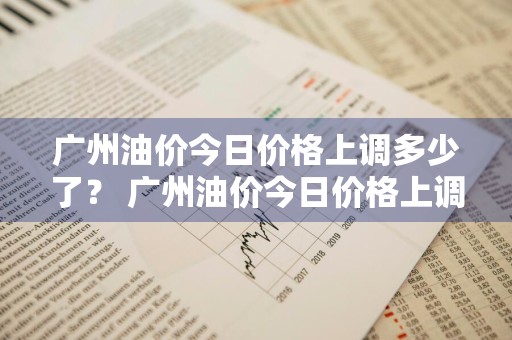 广州油价今日价格上调多少了？ 广州油价今日价格上调多少了啊