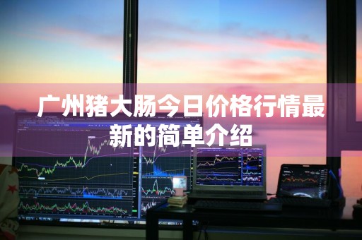 广州猪大肠今日价格行情最新的简单介绍