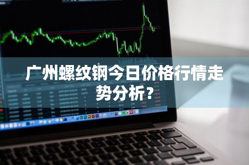 广州螺纹钢今日价格行情走势分析？