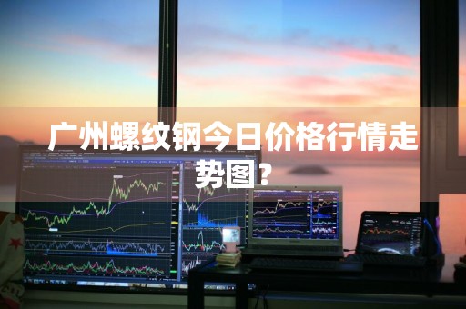 广州螺纹钢今日价格行情走势图？