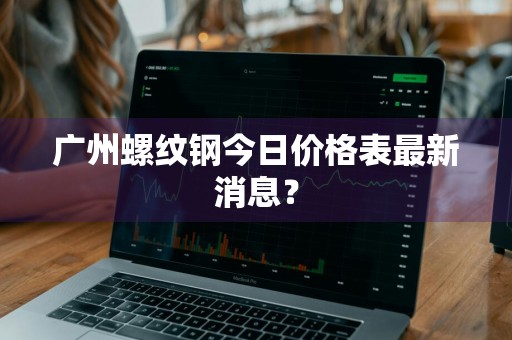 广州螺纹钢今日价格表最新消息?