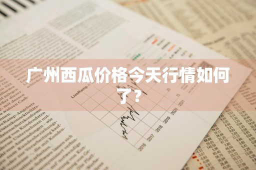 广州西瓜价格今天行情如何了？