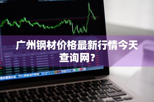 广州钢材价格最新行情今天查询网？