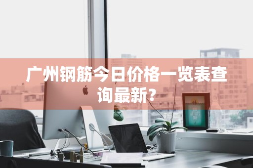 广州钢筋今日价格一览表查询最新？