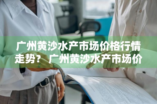 广州黄沙水产市场价格行情走势？ 广州黄沙水产市场价格行情走势图