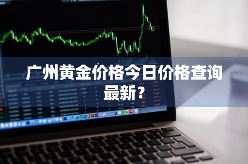 广州黄金价格今日价格查询最新？
