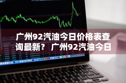 广州92汽油今日价格表查询最新？ 广州92汽油今日价格表查询最新消息