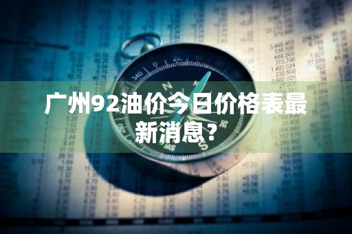 广州92油价今日价格表最新消息？