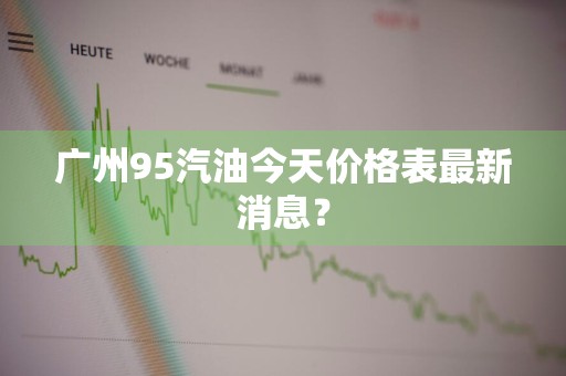 广州95汽油今天价格表最新消息？