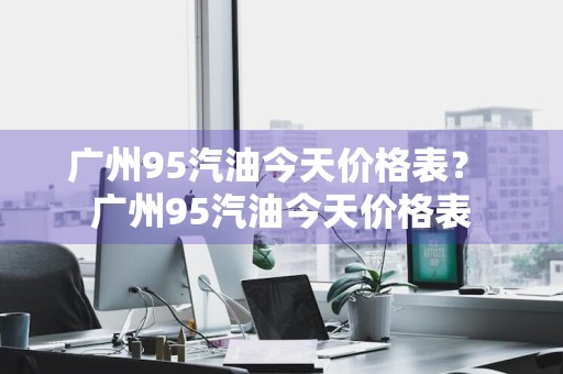 广州95汽油今天价格表？ 广州95汽油今天价格表