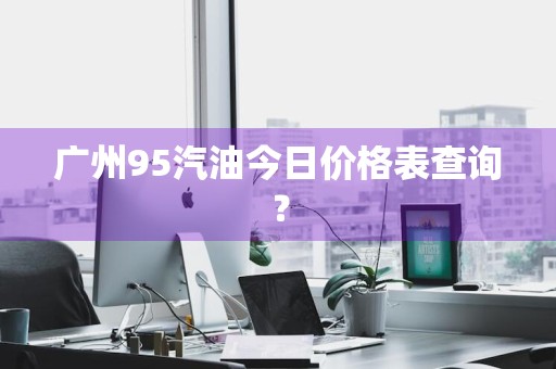 广州95汽油今日价格表查询？