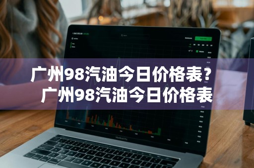 广州98汽油今日价格表？ 广州98汽油今日价格表