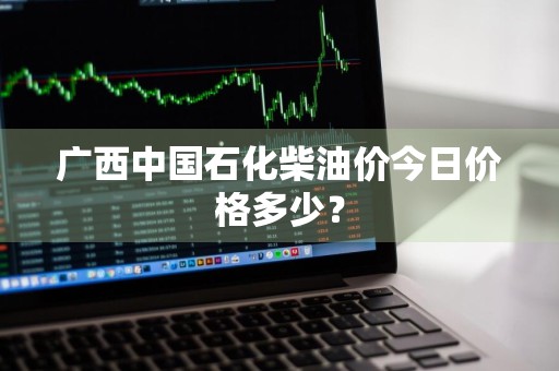 广西中国石化柴油价今日价格多少？
