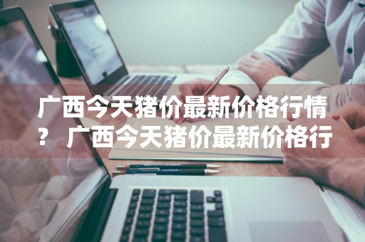 广西今天猪价最新价格行情？ 广西今天猪价最新价格行情走势