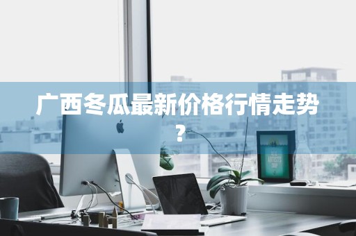 广西冬瓜最新价格行情走势？