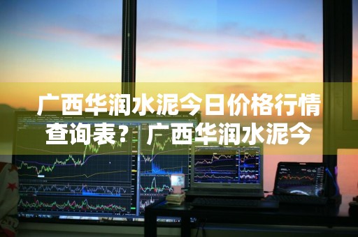广西华润水泥今日价格行情查询表？ 广西华润水泥今日价格行情查询表最新
