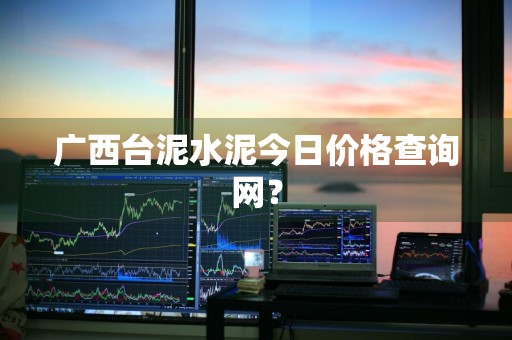广西台泥水泥今日价格查询网？