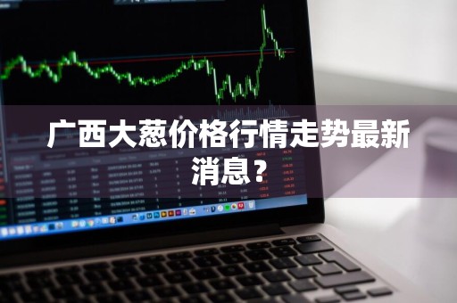 广西大葱价格行情走势最新消息？
