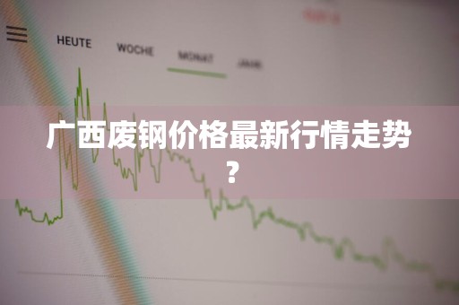 广西废钢价格最新行情走势？