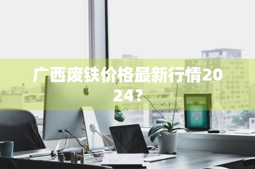 广西废铁价格最新行情2024？