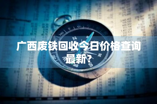 广西废铁回收今日价格查询最新？